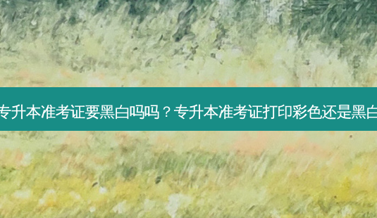 专升本准考证要黑白吗吗？专升本准考证打印彩色还是黑白-第1张图片-汇成专升本网