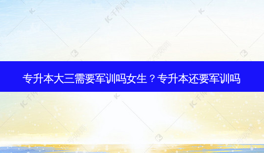 专升本大三需要军训吗女生？专升本还要军训吗-第1张图片-汇成专升本网