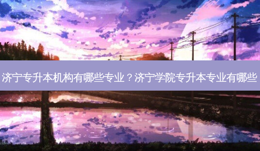济宁专升本机构有哪些专业?济宁学院专升本专业有哪些-第1张图片-天智网 济宁专升本机构有哪些专业?济宁学院专升本专业有哪些-第1张图片-天智网