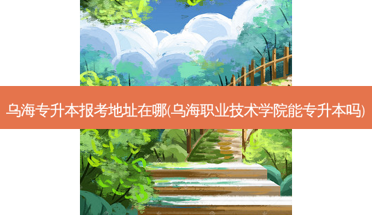 乌海专升本报考地址在哪(乌海职业技术学院能专升本吗)-第1张图片-天智网 乌海专升本报考地址在哪(乌海职业技术学院能专升本吗)-第1张图片-天智网