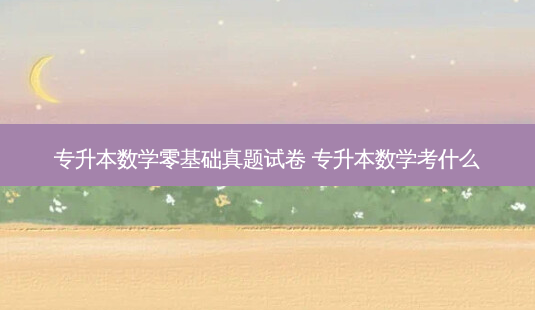 专升本数学零基础真题试卷 专升本数学考什么-第1张图片-天智网 专升本数学零基础真题试卷 专升本数学考什么-第1张图片-天智网