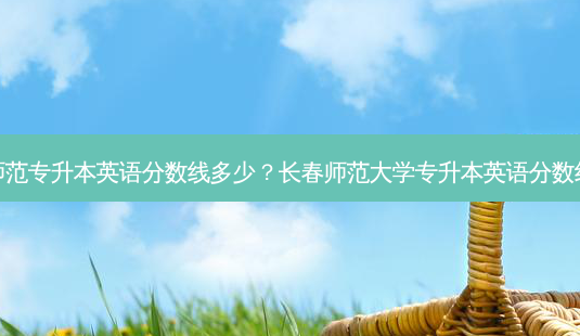 师范专升本英语分数线多少?长春师范大学专升本英语分数线-第1张图片-天智网 师范专升本英语分数线多少?长春师范大学专升本英语分数线-第1张图片-天智网