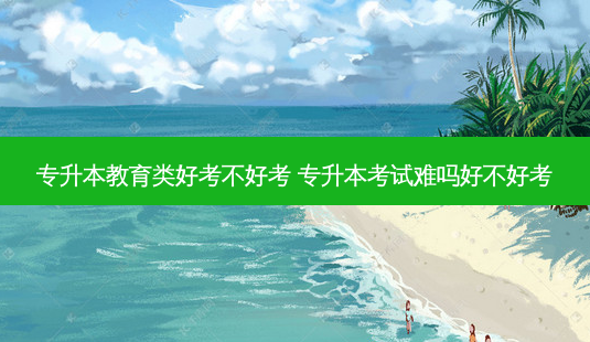 专升本教育类好考不好考 专升本考试难吗好不好考-第1张图片-天智网 专升本教育类好考不好考 专升本考试难吗好不好考-第1张图片-天智网