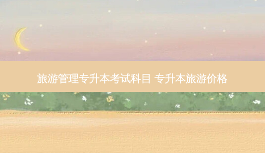 旅游管理专升本考试科目 专升本旅游价格-第1张图片-天智网 旅游管理专升本考试科目 专升本旅游价格-第1张图片-天智网