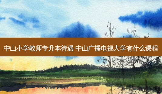 中山小学教师专升本待遇 中山广播电视大学有什么课程-第1张图片-天智网 中山小学教师专升本待遇 中山广播电视大学有什么课程-第1张图片-天智网