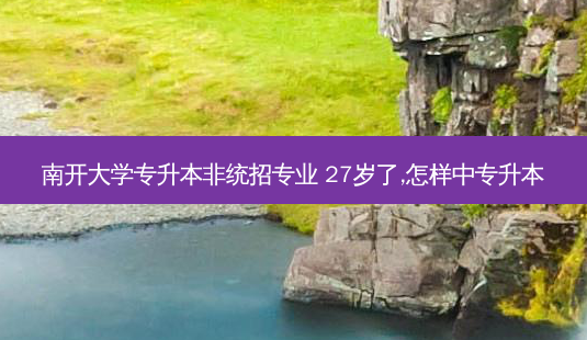 南开大学专升本非统招专业 27岁了,怎样中专升本-第1张图片-汇成专升本网