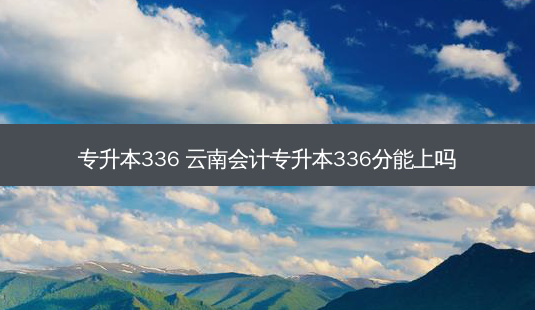 专升本336 云南会计专升本336分能上吗-第1张图片-汇成专升本网