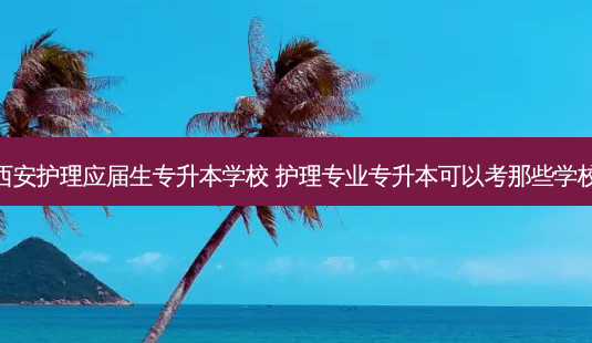 西安护理应届生专升本学校 护理专业专升本可以考那些学校-第1张图片-天智网 西安护理应届生专升本学校 护理专业专升本可以考那些学校-第1张图片-天智网