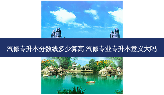 汽修专升本分数线多少算高 汽修专业专升本意义大吗-第1张图片-汇成专升本网