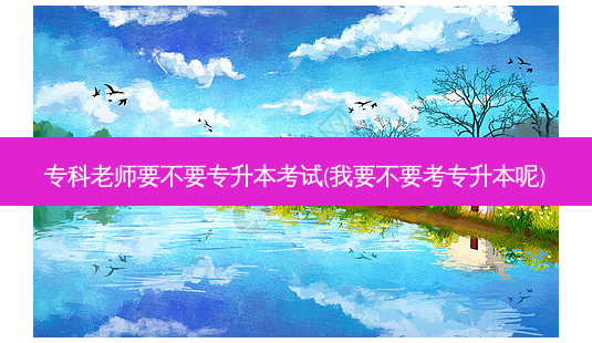 专科老师要不要专升本考试(我要不要考专升本呢)-第1张图片-天智网 专科老师要不要专升本考试(我要不要考专升本呢)-第1张图片-天智网
