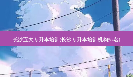 长沙五大专升本培训(长沙专升本培训机构排名)-第1张图片-天智网 长沙五大专升本培训(长沙专升本培训机构排名)-第1张图片-天智网