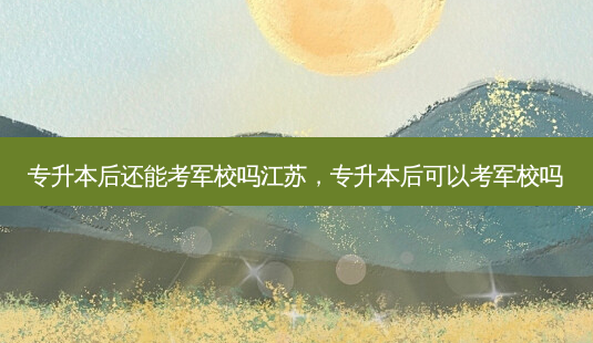 专升本后还能考军校吗江苏，专升本后可以考军校吗-第1张图片-汇成专升本网