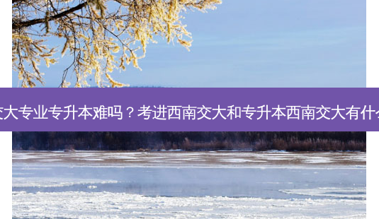 重庆交大专业专升本难吗？考进西南交大和专升本西南交大有什么区别-第1张图片-汇成专升本网