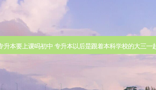 大三专升本要上课吗初中 专升本以后是跟着本科学校的大三一起上吗-第1张图片-汇成专升本网