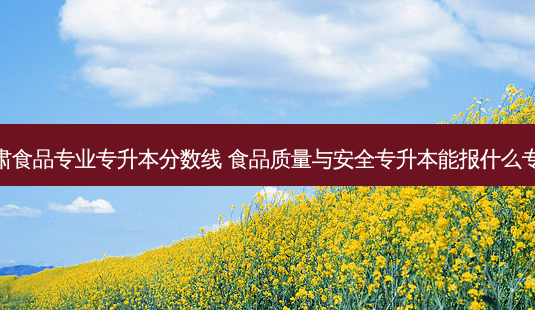 甘肃食品专业专升本分数线 食品质量与 *** 专升本能报什么专业-第1张图片-汇成专升本网