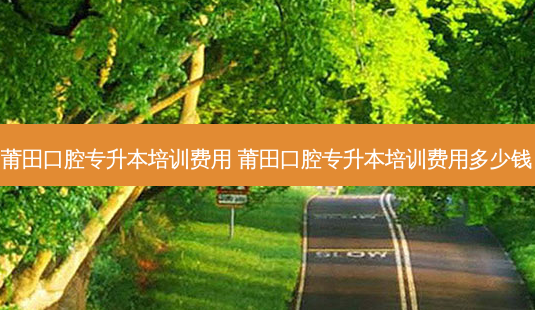 莆田口腔专升本培训费用 莆田口腔专升本培训费用多少钱-第1张图片-天智网 莆田口腔专升本培训费用 莆田口腔专升本培训费用多少钱-第1张图片-天智网