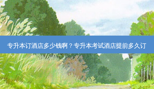专升本订酒店多少钱啊?专升本考试酒店提前多久订-第1张图片-天智网 专升本订酒店多少钱啊?专升本考试酒店提前多久订-第1张图片-天智网