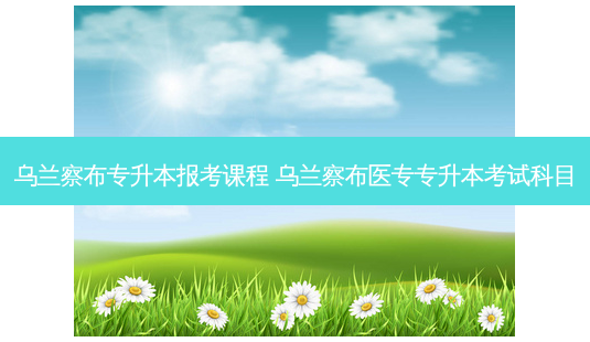 乌兰察布专升本报考课程 乌兰察布医专专升本考试科目-第1张图片-天智网 乌兰察布专升本报考课程 乌兰察布医专专升本考试科目-第1张图片-天智网