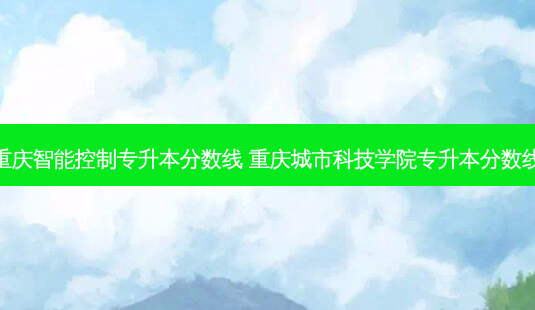 重庆智能控制专升本分数线 重庆城市科技学院专升本分数线-第1张图片-汇成专升本网