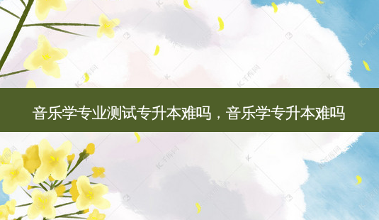 音乐学专业测试专升本难吗,音乐学专升本难吗-第1张图片-天智网 音乐学专业测试专升本难吗,音乐学专升本难吗-第1张图片-天智网