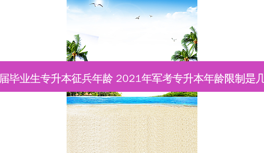 应届毕业生专升本征兵年龄 2021年军考专升本年龄限制是几岁-第1张图片-天智网 应届毕业生专升本征兵年龄 2021年军考专升本年龄限制是几岁-第1张图片-天智网