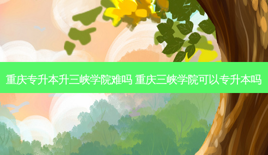重庆专升本升三峡学院难吗 重庆三峡学院可以专升本吗-第1张图片-天智网 重庆专升本升三峡学院难吗 重庆三峡学院可以专升本吗-第1张图片-天智网