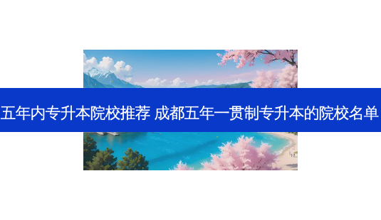 五年内专升本院校推荐 成都五年一贯制专升本的院校名单-第1张图片-汇成专升本网