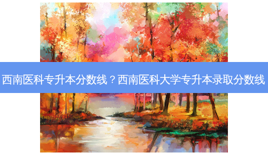 西南医科专升本分数线?西南医科大学专升本录取分数线-第1张图片-天智网 西南医科专升本分数线?西南医科大学专升本录取分数线-第1张图片-天智网