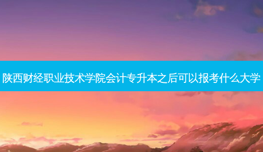 陕西财经职业技术学院会计专升本之后可以报考什么大学-第1张图片-汇成专升本网