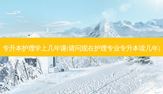 专升本护理学上几年课(请问现在护理专业专升本读几年)-第1张图片-天智网 专升本护理学上几年课(请问现在护理专业专升本读几年)-第1张图片-天智网