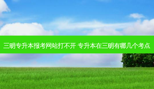 三明专升本报考网站打不开 专升本在三明有哪几个考点-第1张图片-汇成专升本网