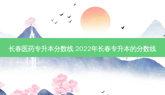 长春医药专升本分数线 2022年长春专升本的分数线-第1张图片-汇成专升本网