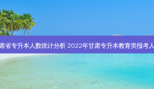 甘肃省专升本人数统计分析 2022年甘肃专升本教育类报考人数-第1张图片-汇成专升本网