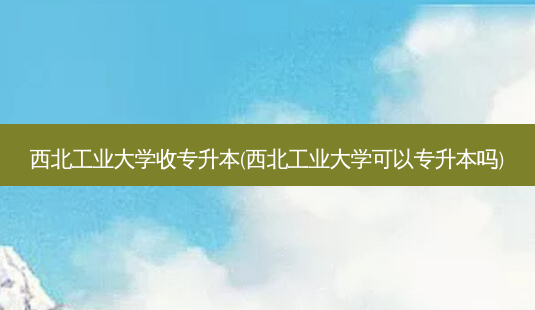 西北工业大学收专升本(西北工业大学可以专升本吗)-第1张图片-汇成专升本网