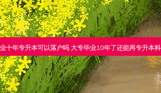 毕业十年专升本可以落户吗 大专毕业10年了还能再专升本科吗-第1张图片-汇成专升本网