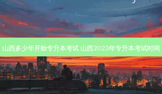 山西多少年开始专升本考试 山西2023年专升本考试时间-第1张图片-汇成专升本网