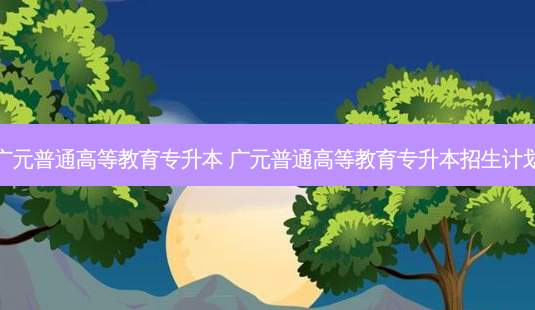 广元普通高等教育专升本 广元普通高等教育专升本招生计划-第1张图片-汇成专升本网