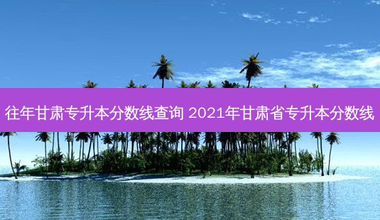 往年甘肃专升本分数线查询 2021年甘肃省专升本分数线-第1张图片-汇成专升本网