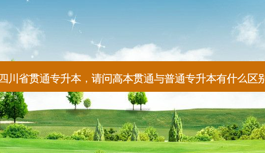 四川省贯通专升本，请问高本贯通与普通专升本有什么区别-第1张图片-汇成专升本网