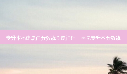 专升本福建厦门分数线?厦门理工学院专升本分数线-第1张图片-天智网 专升本福建厦门分数线?厦门理工学院专升本分数线-第1张图片-天智网