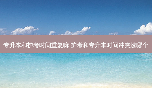 专升本和护考时间重复嘛 护考和专升本时间冲突选哪个-第1张图片-天智网 专升本和护考时间重复嘛 护考和专升本时间冲突选哪个-第1张图片-天智网