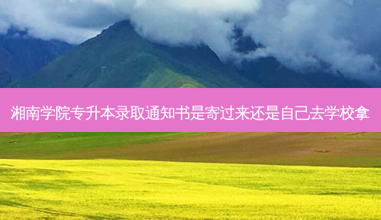 湘南学院专升本录取通知书是寄过来还是自己去学校拿-第1张图片-天智网 湘南学院专升本录取通知书是寄过来还是自己去学校拿-第1张图片-天智网
