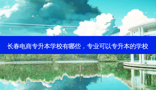长春电商专升本学校有哪些,专业可以专升本的学校-第1张图片-天智网 长春电商专升本学校有哪些,专业可以专升本的学校-第1张图片-天智网