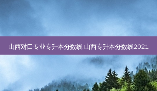 山西对口专业专升本分数线 山西专升本分数线2021-第1张图片-汇成专升本网