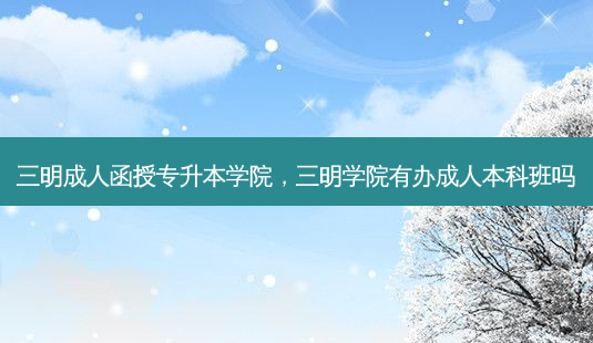 三明成人函授专升本学院，三明学院有办成人本科班吗-第1张图片-汇成专升本网