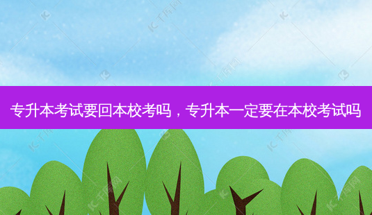 专升本考试要回本校考吗，专升本一定要在本校考试吗-第1张图片-汇成专升本网