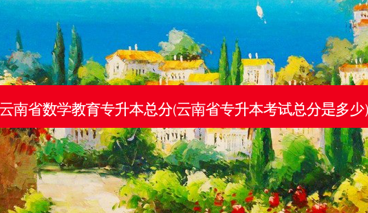 云南省数学教育专升本总分(云南省专升本考试总分是多少)-第1张图片-天智网 云南省数学教育专升本总分(云南省专升本考试总分是多少)-第1张图片-天智网