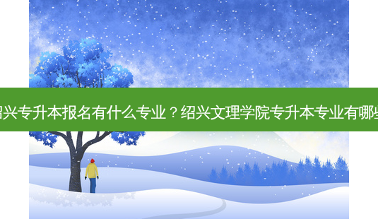 绍兴专升本报名有什么专业?绍兴文理学院专升本专业有哪些-第1张图片-天智网 绍兴专升本报名有什么专业?绍兴文理学院专升本专业有哪些-第1张图片-天智网