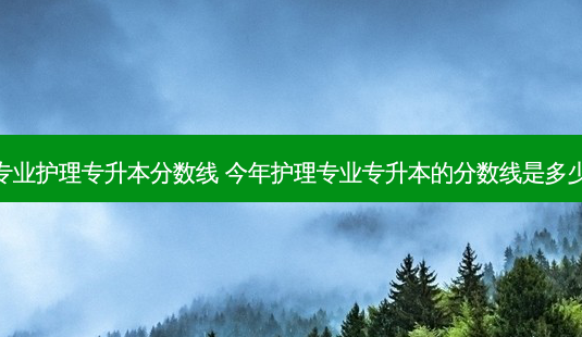 专业护理专升本分数线 今年护理专业专升本的分数线是多少-第1张图片-天智网 专业护理专升本分数线 今年护理专业专升本的分数线是多少-第1张图片-天智网