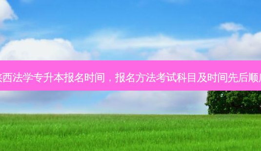 陕西法学专升本报名时间，报名 *** 考试科目及时间先后顺序-第1张图片-汇成专升本网